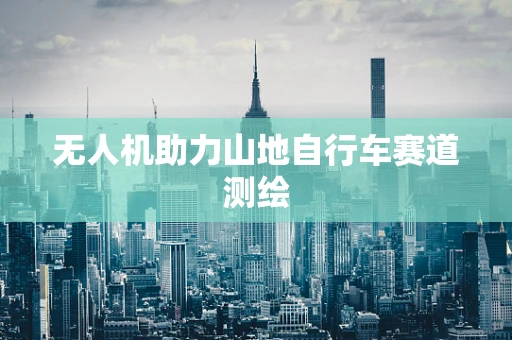 无人机助力山地自行车赛道测绘