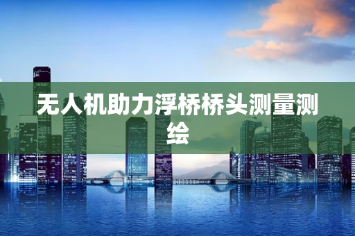 无人机助力浮桥桥头测量测绘