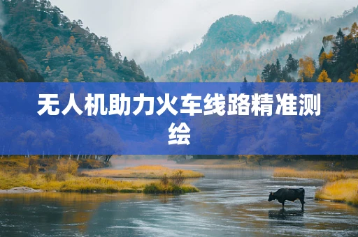 无人机助力火车线路精准测绘