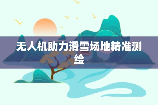无人机助力滑雪场地精准测绘