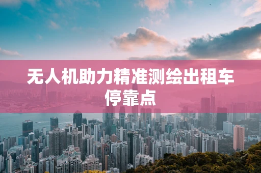 无人机助力精准测绘出租车停靠点