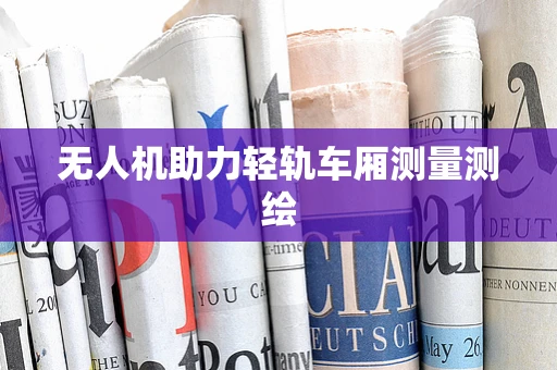 无人机助力轻轨车厢测量测绘
