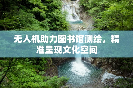 无人机助力图书馆测绘，精准呈现文化空间