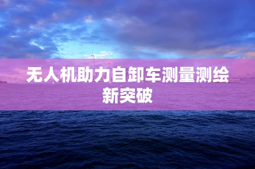 无人机助力自卸车测量测绘新突破