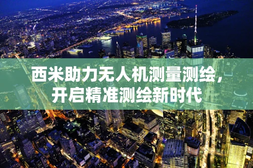 西米助力无人机测量测绘，开启精准测绘新时代