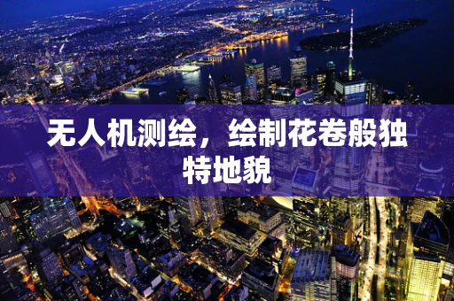 无人机测绘，绘制花卷般独特地貌