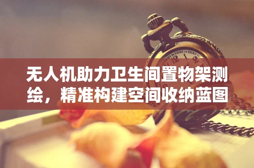 无人机助力卫生间置物架测绘，精准构建空间收纳蓝图