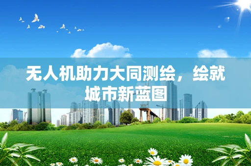 无人机助力大同测绘，绘就城市新蓝图