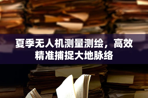 夏季无人机测量测绘，高效精准捕捉大地脉络