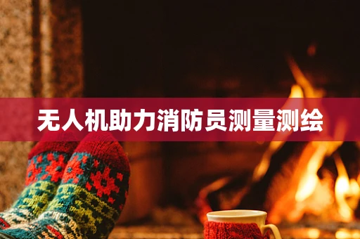 无人机助力消防员测量测绘