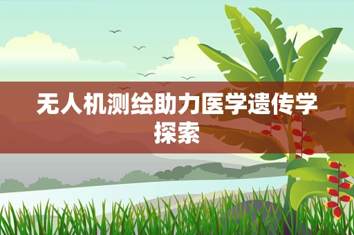 无人机测绘助力医学遗传学探索