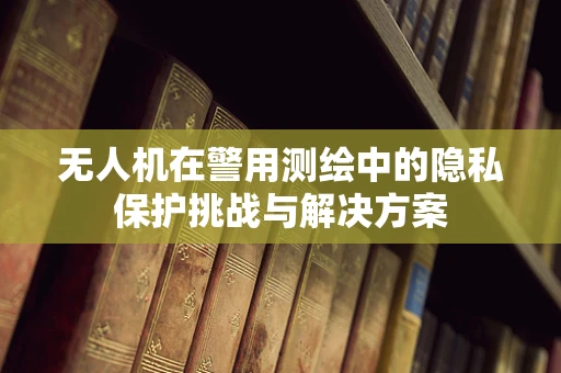 无人机在警用测绘中的隐私保护挑战与解决方案