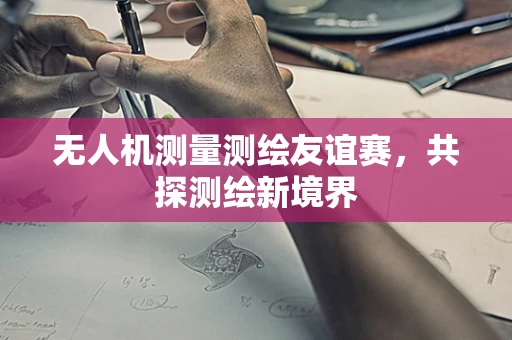无人机测量测绘友谊赛，共探测绘新境界