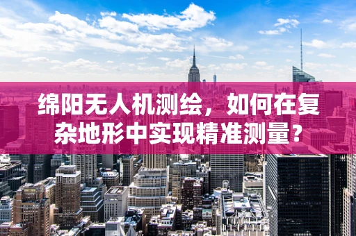 绵阳无人机测绘，如何在复杂地形中实现精准测量？