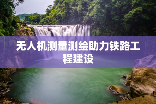 无人机测量测绘助力铁路工程建设