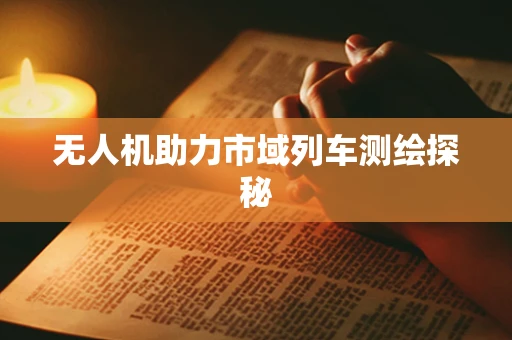 无人机助力市域列车测绘探秘