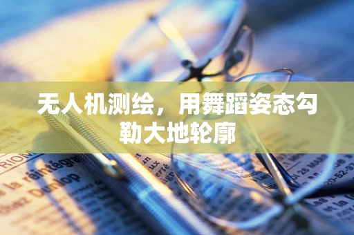 无人机测绘，用舞蹈姿态勾勒大地轮廓