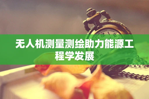 无人机测量测绘助力能源工程学发展