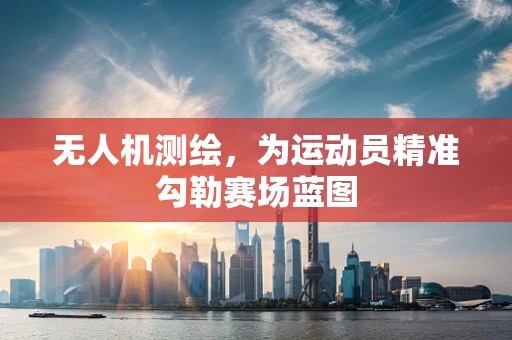 无人机测绘，为运动员精准勾勒赛场蓝图