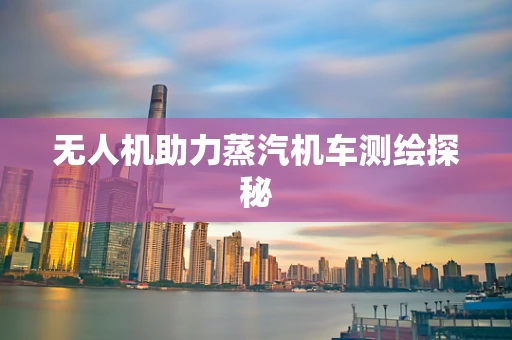 无人机助力蒸汽机车测绘探秘