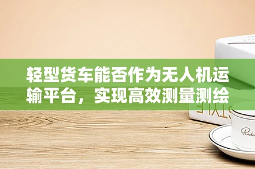 轻型货车能否作为无人机运输平台，实现高效测量测绘？