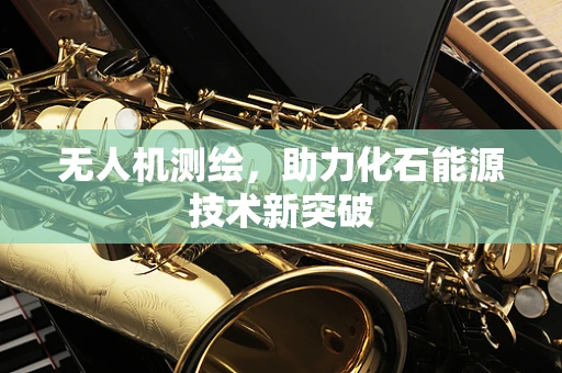 无人机测绘，助力化石能源技术新突破