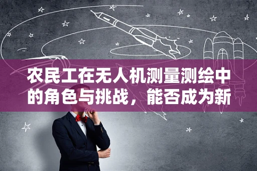 农民工在无人机测量测绘中的角色与挑战，能否成为新时代的空中测绘师？