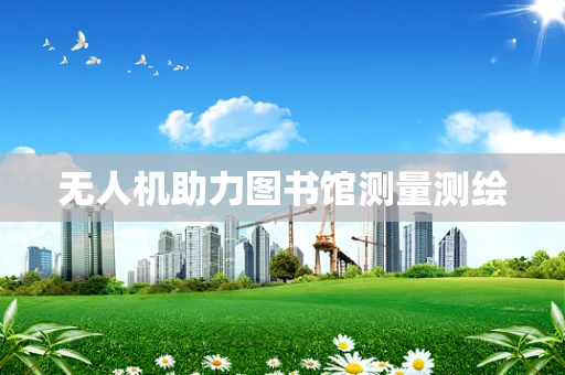 无人机助力图书馆测量测绘