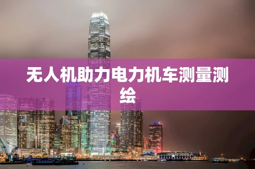无人机助力电力机车测量测绘