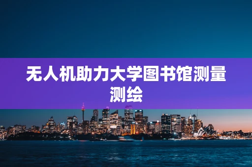 无人机助力大学图书馆测量测绘