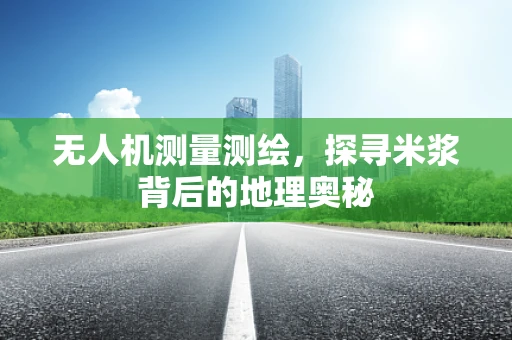 无人机测量测绘，探寻米浆背后的地理奥秘