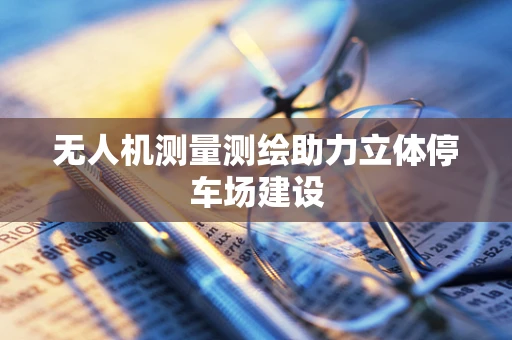 无人机测量测绘助力立体停车场建设