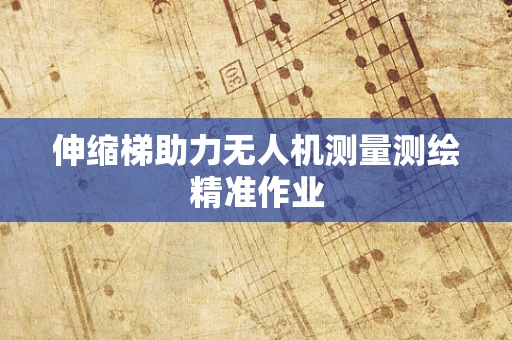 伸缩梯助力无人机测量测绘精准作业