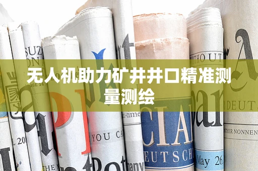 无人机助力矿井井口精准测量测绘