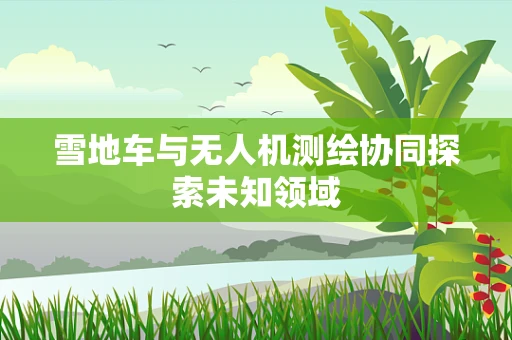雪地车与无人机测绘协同探索未知领域