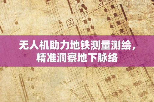 无人机助力地铁测量测绘，精准洞察地下脉络