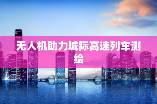 无人机助力城际高速列车测绘