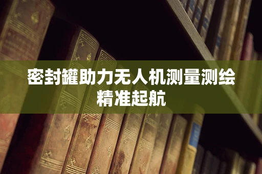 密封罐助力无人机测量测绘精准起航