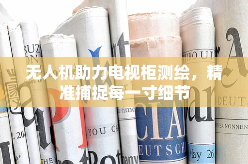 无人机助力电视柜测绘，精准捕捉每一寸细节