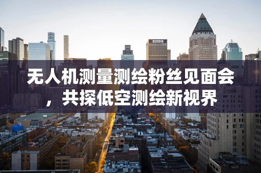无人机测量测绘粉丝见面会，共探低空测绘新视界