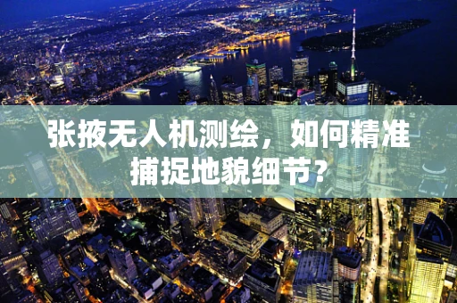张掖无人机测绘，如何精准捕捉地貌细节？