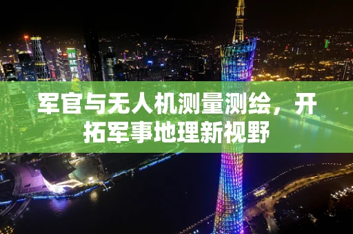 军官与无人机测量测绘，开拓军事地理新视野