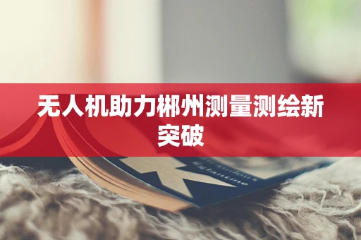 无人机助力郴州测量测绘新突破