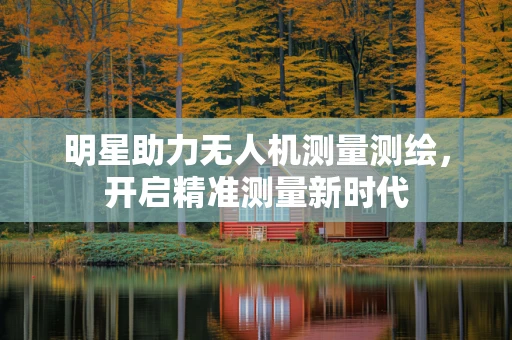 明星助力无人机测量测绘，开启精准测量新时代