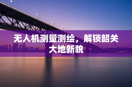 无人机测量测绘，解锁韶关大地新貌