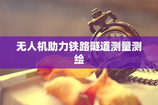 无人机助力铁路隧道测量测绘