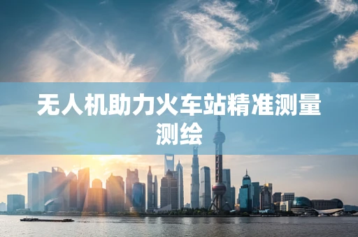 无人机助力火车站精准测量测绘