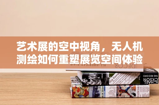 艺术展的空中视角，无人机测绘如何重塑展览空间体验？