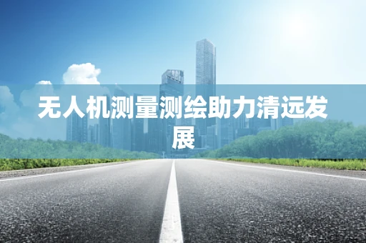 无人机测量测绘助力清远发展