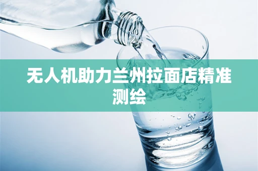 无人机助力兰州拉面店精准测绘